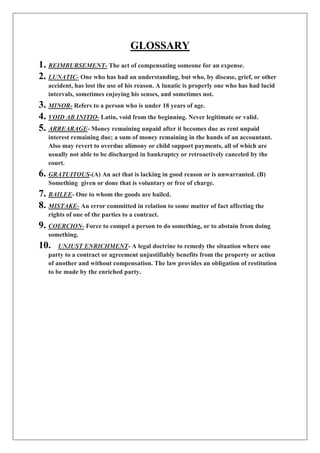 GLOSSARY
1. REIMBURSEMENT- The act of compensating someone for an expense.
2. LUNATIC- One who has had an understanding, but who, by disease, grief, or other
accident, has lost the use of his reason. A lunatic is properly one who has had lucid
intervals, sometimes enjoying his senses, and sometimes not.
3. MINOR- Refers to a person who is under 18 years of age.
4. VOID AB INITIO- Latin, void from the beginning. Never legitimate or valid.
5. ARREARAGE- Money remaining unpaid after it becomes due as rent unpaid
interest remaining due; a sum of money remaining in the hands of an accountant.
Also may revert to overdue alimony or child support payments, all of which are
usually not able to be discharged in bankruptcy or retroactively canceled by the
court.
6. GRATUITOUS-(A) An act that is lacking in good reason or is unwarranted. (B)
Something given or done that is voluntary or free of charge.
7. BAILEE- One to whom the goods are bailed.
8. MISTAKE- An error committed in relation to some matter of fact affecting the
rights of one of the parties to a contract.
9. COERCION- Force to compel a person to do something, or to abstain from doing
something.
10. UNJUST ENRICHMENT- A legal doctrine to remedy the situation where one
party to a contract or agreement unjustifiably benefits from the property or action
of another and without compensation. The law provides an obligation of restitution
to be made by the enriched party.
 