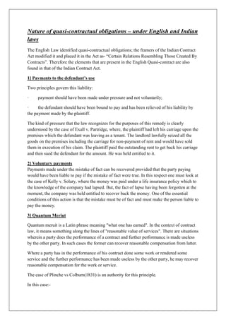 Nature of quasi-contractual obligations – under English and Indian
laws
The English Law identified quasi-contractual obligations; the framers of the Indian Contract
Act modified it and placed it in the Act as- “Certain Relations Resembling Those Created By
Contracts”. Therefore the elements that are present in the English Quasi-contract are also
found in that of the Indian Contract Act.
1] Payments to the defendant’s use
Two principles govern this liability:
· payment should have been made under pressure and not voluntarily;
· the defendant should have been bound to pay and has been relieved of his liability by
the payment made by the plaintiff.
The kind of pressure that the law recognizes for the purposes of this remedy is clearly
understood by the case of Exall v. Partridge, where, the plaintiff had left his carriage upon the
premises which the defendant was leaving as a tenant. The landlord lawfully seized all the
goods on the premises including the carriage for non-payment of rent and would have sold
them in execution of his claim. The plaintiff paid the outstanding rent to get back his carriage
and then sued the defendant for the amount. He was held entitled to it.
2] Voluntary payments
Payments made under the mistake of fact can be recovered provided that the party paying
would have been liable to pay if the mistake of fact were true. In this respect one must look at
the case of Kelly v. Solary, where the money was paid under a life insurance policy which to
the knowledge of the company had lapsed. But, the fact of lapse having been forgotten at the
moment, the company was held entitled to recover back the money. One of the essential
conditions of this action is that the mistake must be of fact and must make the person liable to
pay the money.
3] Quantum Meriut
Quantum meruit is a Latin phrase meaning "what one has earned". In the context of contract
law, it means something along the lines of "reasonable value of services". There are situations
wherein a party does the performance of a contract and further performance is made useless
by the other party. In such cases the former can recover reasonable compensation from latter.
Where a party has in the performance of his contract done some work or rendered some
service and the further performance has been made useless by the other party, he may recover
reasonable compensation for the work or service.
The case of Plinche vs Colburn(1831) is an authority for this principle.
In this case:-
 