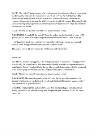 FACTS: The plaintiff was the author of several dramatic entertainments. He was engaged by
the defendants, who were the publishers of a work called “ The Juvenile Library”. The
defendants asked the plaintiff to write an article to illustrate the history of armour and
costumes from the earliest times ,for which he was to be paid 100 guineas. The plaintiff made
various drawings and prepared a considerable portion of the manuscript when the defendants
discontinued the library.
ISSUE: Whether the plaintiff was entitled to a compensation or not.
JUDGEMENT: It was held, the plaintiff that is the author was held entitled to a sum of 50
guineas, for the part which he had prepared and the trouble that he had taken in business.
In Quantum Meruit, also a similar recovery is allowed where a person has rendered
services under a supposed contract which turns out to be nullity.
The case of Craven-Ellis vs Canons ltd (1936) is an authority for this.
In this case:-
FACTS: The plaintiff was appointed the managing director of a company. The appointment
was made by the other directors who were disqualified by reason of having not taken their
qualification shares. The plaintiff also did not take his qualification shares. But he continued
to act as managing director and sued the company for his agreed remuneration.
ISSUE: Whether the plaintiff was entitled to a compensation or not.
JUDGEMENT: The court of appeal rejected the claim for the agreed remuneration, the
contract of appointment was held void, but allowed the plaintiff to recover a compensatory
sum on the basis of quantum meruit.
GREEH LJ emphasised that a claim of this kind does not depend upon implied contract
arising by virtue of the services having been accepted or upon inference of law, but upon a
rule of law.
 
