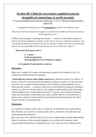 Section 68: Claim for necessaries supplied to person
incapable of contracting, or on his account.
“If a person incapable of entering into contract (A), or anyone whom he is legally bound to
support (B),
Is supplied by another person with necessaries(C) suited to his condition in life,
The person who has furnished such supplies is entitled to be reimbursed from the property of
such incapable person.’’
(A)Who all are incapable of entering into contract – section 11 of the Indian contract act
tells us who all are competent to contract .It says “Every person is competent to contract, who
is of the age of majority according to the law to which he is subject and who is of sound mind
and is not is not disqualified from contracting by any law to which he is subject.”
This means that anyone who is –
i) A minor –
ii) Of unsound mind
iii) Disqualified by law to which he is subject
Are incapable of entering into a contract.
Illustration -
(Bare Act) A supplies B, a lunatic, with necessaries suitable to his condition in life. A is
entitled to be reimbursed from B’s property.
Sound mind for contract under Indian contract act –defined in section 12 as follows “A
person is said to be of sound mind for the purpose of making a contract, if, at the time when
he makes it, he is capable of understanding it and of forming a rational judgment as to its
effect upon his interests. —A person is said to be of sound mind for the purpose of making a
contract, if, at the time when he makes it, he is capable of understanding it and of forming a
rational judgment as to its effect upon his interests." A person, who is usually of unsound
mind, but occasionally of sound mind, may make a contract when he is of sound mind. A
person, who is usually of sound mind, but occasionally of unsound mind, may not make a
contract when he is of unsound mind.
Illustrations-
(a) A patient in a lunatic asylum, who is, at intervals, of sound mind, may contract during
those intervals. (a) A patient in a lunatic asylum, who is, at intervals, of sound mind, may
contract during those intervals."
(b) A sane man, who is delirious from fever, or who is so drunk that he cannot understand the
terms of a contract, or form a rational judgment as to its effect on his interests, cannot
contract whilst such delirium or drunkenness lasts. (b) A sane man, who is delirious from
 