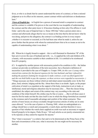 fever, or who is so drunk that he cannot understand the terms of a contract, or form a rational
judgment as to its effect on his interests, cannot contract whilst such delirium or drunkenness
lasts."
Views of English law – in English law a person of unsound mind is competent to contract
and the contract is voidable if he proves in the court that he was incapable of understanding
the contract and the other party knew it. It becomes binding on him only if he affirms it. Lord
Esher said in the case of Imperial loan vs. Stone 1892 that “when a person enters into a
contract and afterwards alleges that he was so insane at the time that he did not know what he
was doing ,and proves the allegation, the contract is as binding on him in every respect
,whether it is executor or executed, as if he had been sane when he made it, unless he can
prove further that the person with whom he contracted knew him to be so insane as not to be
capable of understanding what it was about. ”
(B) Whom he is legally bound to support – this is well illustrated in illustration “B” of the
bare acts it covers the case of husband and wife. i.e., A supplied the wife and children of B ,
a lunatic, with necessaries suitable to their condition in life. A is entitled to be reimbursed
from B’s property.
(C) Is supplied by another person with necessaries suited to his condition in life – the Indian
contract act provides no definition of the term necessities .but a illustrative definition of
necessities is provided in the case of Chapple vs. Cooper 1844, (in this case A young widow
entered into contract for the funeral expenses for her late husband, and later refused for
making the payment claiming her incapacity to make contract, a suit was filed against her
and she was held liable to pay the expenses, as these services were regarded as necessaries. )
“Things necessary are those without which an individual cannot reasonably exist. In the first
place, food, raiment, lodging and the like. About these there is no doubt. Again, as the proper
cultivation of mind is as expedient as the support of the body, instruction in art or trade, or
intellectual, moral and religious education may be necessary also…. Then the classes being
established, the subject and extent of the contract may vary according to the state and
condition of the infant himself. His clothes may be fine or coarse …..But in all these cases it
must be first be made out that the class itself is one in which the things furnished are essential
to the existence and of reasonable advantage and comfort of the infant contractor. Thus
articles of mere luxury are always excluded, though luxurious articles of utility are in some
cases allowed. ” as in the case of peters vs. Fleming 1840 , where an undergraduate at a
collage should have a watch and consequently a watch chain; and that therefore it was a
question of fact whether the watch chain supplied on credit was such as necessary to support
himself properly in his degree. Parke B says: “All such articles as are purely ornamental are
to be rejected, as they cannot be requisite for anyone.”
Thus “what is necessary” is a relative fact and is to be determined on the Prima Facie of the
facts and circumstances of the case, what is necessary for one might not be necessary for
another.
 