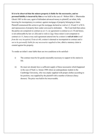 It is to be observed that the minors property is liable for the necessaries, and no
personal liability is incurred by him as was held in the case of - Mohori Bibi v. Dharmodas
Ghosh 1903 in this case, agent of defendant advanced money to plaintiff, an infant, fully
knowing his incompetency to contract, against mortgage of property belonging to latter.
Plaintiff commenced this action to get the mortgage declared as void u/s 2, 10 and 11 of ICA
and repossession of property there under conveyed to defendant. The Court held that unless
the parties are competent to contract as u/s 11, no agreement is contract as u/s 10 and hence,
is not enforceable by law u/s 2(h) and is void u/s 2(g). Since minor is not competent to
contract u/s 11, hence every such agreement entered into by a minor is void ab initio (void
from the very inception). Even u/s 68, a minor is deemed as incompetent to contract and is
not to be personally liable for any necessaries supplied to him, albeit a statutory claim is
created against his property.
To render an infant’s state liable there are two conditions to be satisfied –
i) The contract must be for goods reasonably necessary to support in his station in
life.
ii) He must not already have a sufficient supply of these necessaries which happened
in the case of Nash vs. Inman 1908 where an undergraduate student in the
Cambridge University, who was amply supplied with proper clothes according to
his position, was supplied by the plaintiff with a number of dresses (fancy
dresses). The price was held to be irrecoverable.
 