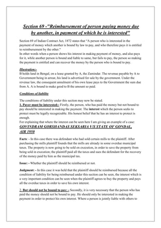 Section 69 -"Reimbursement of person paying money due
by another, in payment of which he is interested"
Section 69 of Indian Contract Act, 1872 states that “A person who is interested in the
payment of money which another is bound by law to pay, and who therefore pays it is entitled
to reimbursement by the other."
In other words when a person shows his interest in making payment of money, and also pays
for it, while another person is bound and liable to same, but fails to pay, the person so making
the payment is entitled and can recover the money by the person who is bound to pay.
Illustration:-
B holds land in Bengal, on a lease granted by A, the Zamindar. The revenue payable by A to
Government being in arrear, his land is advertised for sale by the government. Under the
revenue law, the consequent annulment of his own lease pays to the Government the sum due
from A. A is bound to make good to B the amount so paid.
Conditions of liability
The conditions of liability under this section may now be stated.
1. Payer must be interested:- Firstly, the person, who has paid the money but not bound to
pay should be interested in making the payment. The interest which the person seeks to
protect must be legally recognizable. His honest belief that he has an interest to protect is
enough.
For explaining that where the interest can be seen here I am giving an example of a case:
GOVINDRAM GORSHANDAS SEKSARIA V/S STATE OF GONDAL,
AIR 1950
Facts: - In this case there was defendant who had sold certain mills to the plaintiff. After
purchasing the mills plaintiff founds that the mills are already in some overdue municipal
taxes. The property is now going to be sold on execution, in order to save the property from
being sold in execution; the plaintiff paid all the taxes and sues the defendant for the recovery
of the money paid by him as the municipal tax.
Issue: - Whether the plaintiff should be reimbursed or not.
Judgment: - In this case it was held that the plaintiff should be reimbursed because all the
condition of liability for being reimbursed under this section can be seen, the interest which is
a very important condition can be seen when the plaintiff agrees to buy the property and pays
all the overdue taxes in order to save his own interest.
2. But should not be bound to pay: - Secondly, it is very necessary that the person who has
paid the money should not be bound to pay. He should only be interested in making the
payment in order to protect his own interest. Where a person is jointly liable with others to
 