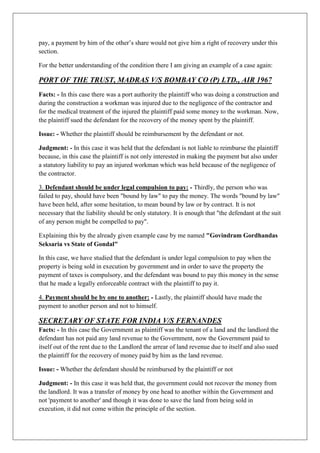 pay, a payment by him of the other’s share would not give him a right of recovery under this
section.
For the better understanding of the condition there I am giving an example of a case again:
PORT OF THE TRUST, MADRAS V/S BOMBAY CO (P) LTD., AIR 1967
Facts: - In this case there was a port authority the plaintiff who was doing a construction and
during the construction a workman was injured due to the negligence of the contractor and
for the medical treatment of the injured the plaintiff paid some money to the workman. Now,
the plaintiff sued the defendant for the recovery of the money spent by the plaintiff.
Issue: - Whether the plaintiff should be reimbursement by the defendant or not.
Judgment: - In this case it was held that the defendant is not liable to reimburse the plaintiff
because, in this case the plaintiff is not only interested in making the payment but also under
a statutory liability to pay an injured workman which was held because of the negligence of
the contractor.
3. Defendant should be under legal compulsion to pay: - Thirdly, the person who was
failed to pay, should have been "bound by law" to pay the money. The words "bound by law"
have been held, after some hesitation, to mean bound by law or by contract. It is not
necessary that the liability should be only statutory. It is enough that "the defendant at the suit
of any person might be compelled to pay".
Explaining this by the already given example case by me named "Govindram Gordhandas
Seksaria vs State of Gondal"
In this case, we have studied that the defendant is under legal compulsion to pay when the
property is being sold in execution by government and in order to save the property the
payment of taxes is compulsory, and the defendant was bound to pay this money in the sense
that he made a legally enforceable contract with the plaintiff to pay it.
4. Payment should be by one to another: - Lastly, the plaintiff should have made the
payment to another person and not to himself.
SECRETARY OF STATE FOR INDIA V/S FERNANDES
Facts: - In this case the Government as plaintiff was the tenant of a land and the landlord the
defendant has not paid any land revenue to the Government, now the Government paid to
itself out of the rent due to the Landlord the arrear of land revenue due to itself and also sued
the plaintiff for the recovery of money paid by him as the land revenue.
Issue: - Whether the defendant should be reimbursed by the plaintiff or not
Judgment: - In this case it was held that, the government could not recover the money from
the landlord. It was a transfer of money by one head to another within the Government and
not 'payment to another' and though it was done to save the land from being sold in
execution, it did not come within the principle of the section.
 