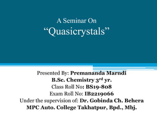 A Seminar On
“Quasicrystals”
Presented By: Premananda Marndi
B.Sc. Chemistry 3rd yr.
Class Roll No: BS19-808
Exam Roll No: IB2219066
Under the supervision of: Dr. Gobinda Ch. Behera
MPC Auto. College Takhatpur, Bpd., Mbj.
 