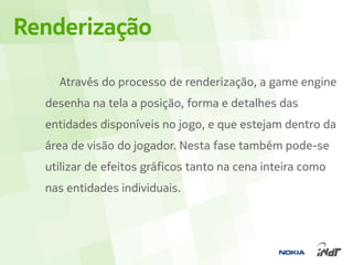 Renderização

    Através do processo de renderização, a game engine
  desenha na tela a posição, forma e detalhes das
  entidades disponíveis no jogo, e que estejam dentro da
  área de visão do jogador. Nesta fase também pode-se
  utilizar de efeitos gráficos tanto na cena inteira como
  nas entidades individuais.
 