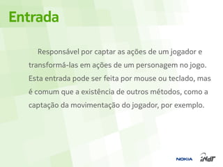 Entrada

    Responsável por captar as ações de um jogador e
  transformá-las em ações de um personagem no jogo.
  Esta entrada pode ser feita por mouse ou teclado, mas
  é comum que a existência de outros métodos, como a
  captação da movimentação do jogador, por exemplo.
 