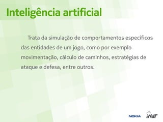Inteligência artificial

     Trata da simulação de comportamentos específicos
   das entidades de um jogo, como por exemplo
   movimentação, cálculo de caminhos, estratégias de
   ataque e defesa, entre outros.
 