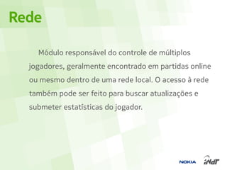 Rede

    Módulo responsável do controle de múltiplos
  jogadores, geralmente encontrado em partidas online
  ou mesmo dentro de uma rede local. O acesso à rede
  também pode ser feito para buscar atualizações e
  submeter estatísticas do jogador.
 