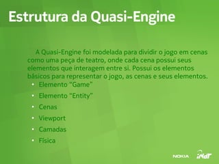 Estrutura da Quasi-Engine

     A Quasi-Engine foi modelada para dividir o jogo em cenas
  como uma peça de teatro, onde cada cena possui seus
  elementos que interagem entre si. Possui os elementos
  básicos para representar o jogo, as cenas e seus elementos.
   ●
      Elemento “Game”
   ●
       Elemento “Entity”
   ●
       Cenas
   ●
       Viewport
   ●
       Camadas
   ●
       Física
 