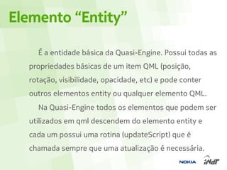 Elemento “Entity”

    É a entidade básica da Quasi-Engine. Possui todas as
  propriedades básicas de um item QML (posição,
  rotação, visibilidade, opacidade, etc) e pode conter
  outros elementos entity ou qualquer elemento QML.
    Na Quasi-Engine todos os elementos que podem ser
  utilizados em qml descendem do elemento entity e
  cada um possui uma rotina (updateScript) que é
  chamada sempre que uma atualização é necessária.
 