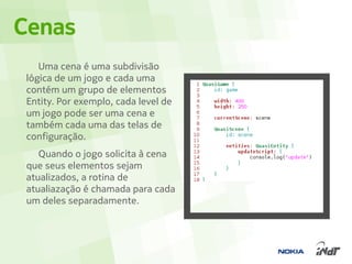 Cenas
    Uma cena é uma subdivisão
 lógica de um jogo e cada uma
 contém um grupo de elementos
 Entity. Por exemplo, cada level de
 um jogo pode ser uma cena e
 também cada uma das telas de
 configuração.
    Quando o jogo solicita à cena
 que seus elementos sejam
 atualizados, a rotina de
 atualiazação é chamada para cada
 um deles separadamente.
 