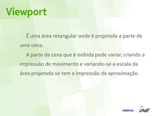 Viewport

    É uma área retangular onde é projetada a parte de
  uma cena.
    A parte da cena que é exibida pode variar, criando a
  impressão de movimento e variando-se a escala da
  área projetada se tem a impressão de aproximação.
 