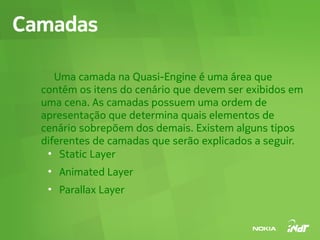 Camadas

     Uma camada na Quasi-Engine é uma área que
  contém os itens do cenário que devem ser exibidos em
  uma cena. As camadas possuem uma ordem de
  apresentação que determina quais elementos de
  cenário sobrepõem dos demais. Existem alguns tipos
  diferentes de camadas que serão explicados a seguir.
   ●
      Static Layer
   ●
       Animated Layer
   ●
       Parallax Layer
 