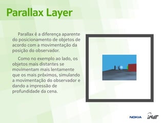 Parallax Layer
   Parallax é a diferença aparente
 do posicionamento de objetos de
 acordo com a movimentação da
 posição do observador.
    Como no exemplo ao lado, os
 objetos mais distantes se
 movimentam mais lentamente
 que os mais próximos, simulando
 a movimentação do observador e
 dando a impressão de
 profundidade da cena.
 