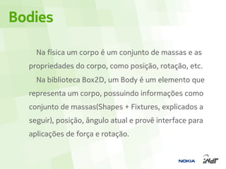 Bodies

    Na física um corpo é um conjunto de massas e as
  propriedades do corpo, como posição, rotação, etc.
    Na biblioteca Box2D, um Body é um elemento que
  representa um corpo, possuindo informações como
  conjunto de massas(Shapes + Fixtures, explicados a
  seguir), posição, ângulo atual e provê interface para
  aplicações de força e rotação.
 