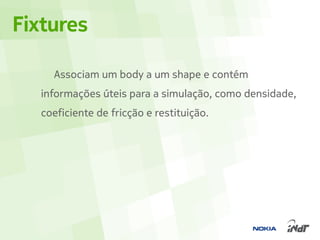 Fixtures

     Associam um body a um shape e contém
   informações úteis para a simulação, como densidade,
   coeficiente de fricção e restituição.
 