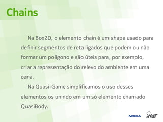 Chains

    Na Box2D, o elemento chain é um shape usado para
  definir segmentos de reta ligados que podem ou não
  formar um polígono e são úteis para, por exemplo,
  criar a representação do relevo do ambiente em uma
  cena.
    Na Quasi-Game simplificamos o uso desses
  elementos os unindo em um só elemento chamado
  QuasiBody.
 