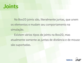 Joints

    Na Box2D joints são, literalmente juntas, que unem
  os elementos e mudam seu comportamento na
  simulação.
    Existem vários tipos de joints na Box2D, mas
  atualmente somente as juntas de distância e de mouse
  são suportadas.
 