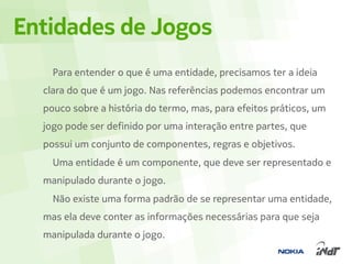 Entidades de Jogos
    Para entender o que é uma entidade, precisamos ter a ideia
  clara do que é um jogo. Nas referências podemos encontrar um
  pouco sobre a história do termo, mas, para efeitos práticos, um
  jogo pode ser definido por uma interação entre partes, que
  possui um conjunto de componentes, regras e objetivos.
    Uma entidade é um componente, que deve ser representado e
  manipulado durante o jogo.
    Não existe uma forma padrão de se representar uma entidade,
  mas ela deve conter as informações necessárias para que seja
  manipulada durante o jogo.
 