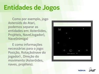 Entidades de Jogos
    Como por exemplo, jogo
 Asteroids do Atari,
 podemos separar as
 entidades em: Asteróides,
 Projéteis, Nave(Jogador),
 Nave(inimiga)
    E como informações
 necessárias para o jogo:
 Posição, Rotação(nave do
 jogador) , Direção do
 movimento (Asteróides,
 naves, projéteis).
 