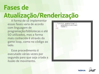 Fases de
Atualização/Renderização
    A forma de se implementar
 essas fases varia de acordo
 com linguagem de
 programação/bibliotecas e até
 SO utilizados, mas a forma
 mais conhecida é através do
 game loop, como no código ao
 lado.
    Esse procedimento é
 executado várias vezes por
 segundo para que seja criada a
 ilusão de movimento.
 