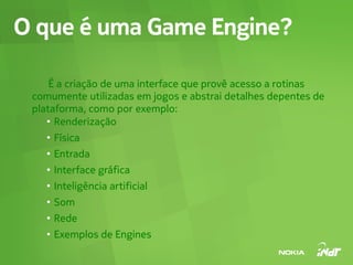 O que é uma Game Engine?

     É a criação de uma interface que provê acesso a rotinas
 comumente utilizadas em jogos e abstrai detalhes depentes de
 plataforma, como por exemplo:
    ●
      Renderização
    ●
        Física
    ●
        Entrada
    ●
        Interface gráfica
    ●
        Inteligência artificial
    ●
        Som
    ●
        Rede
    ●
        Exemplos de Engines
 
