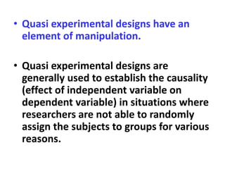 • Quasi experimental designs have an
element of manipulation.
• Quasi experimental designs are
generally used to establish the causality
(effect of independent variable on
dependent variable) in situations where
researchers are not able to randomly
assign the subjects to groups for various
reasons.
 