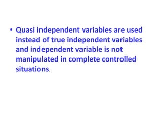 • Quasi independent variables are used
instead of true independent variables
and independent variable is not
manipulated in complete controlled
situations.
 