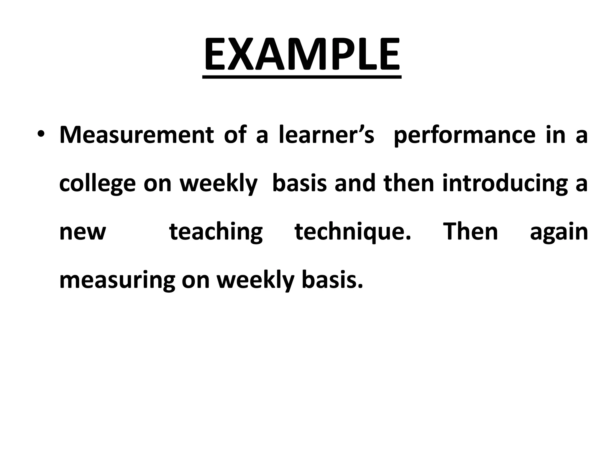 EXAMPLE
• Measurement of a learner’s performance in a
college on weekly basis and then introducing a
new teaching technique. Then again
measuring on weekly basis.
 