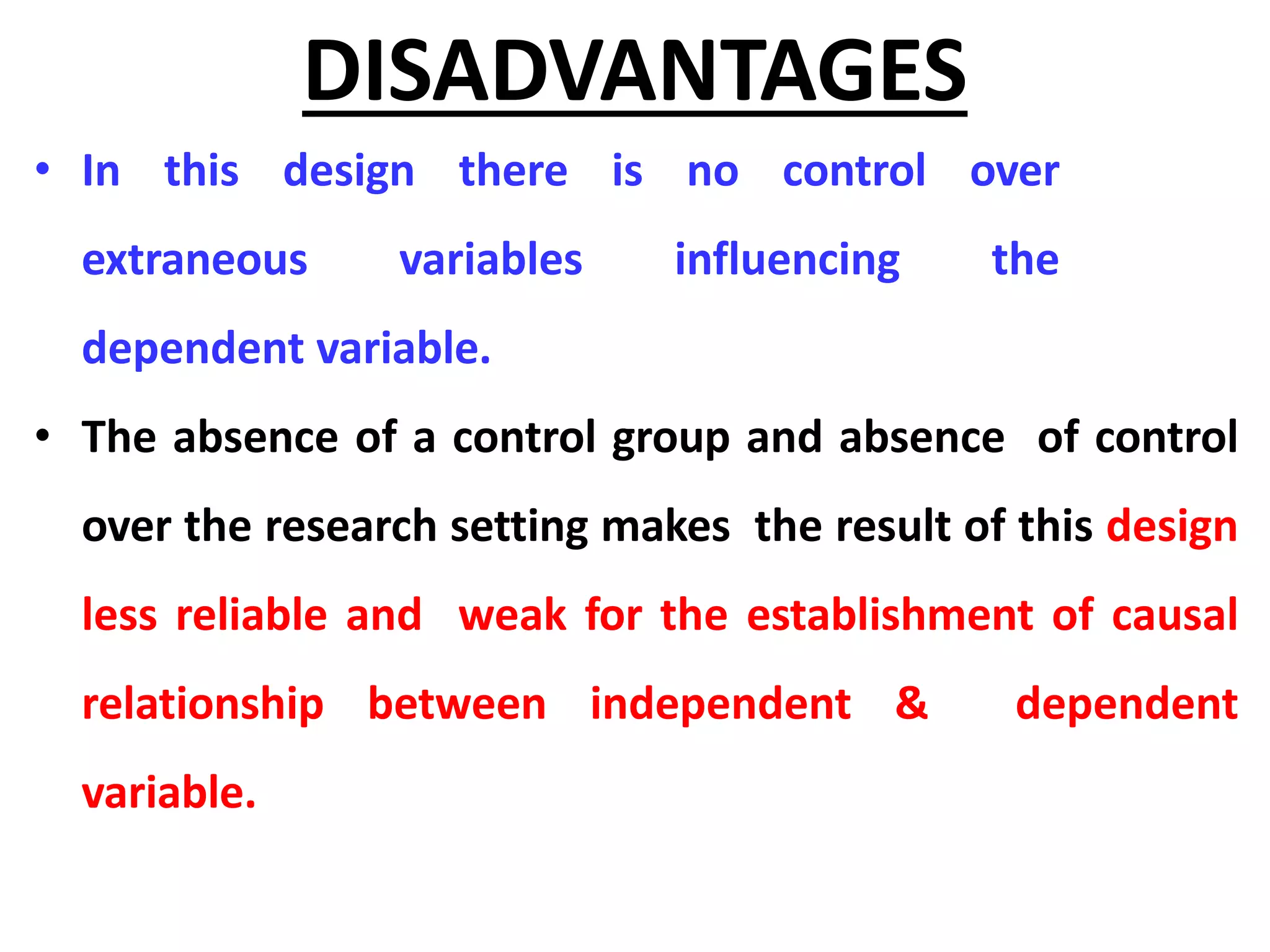DISADVANTAGES
• In this design there is no control over
extraneous variables influencing the
dependent variable.
• The absence of a control group and absence of control
over the research setting makes the result of this design
less reliable and weak for the establishment of causal
relationship between independent & dependent
variable.
 