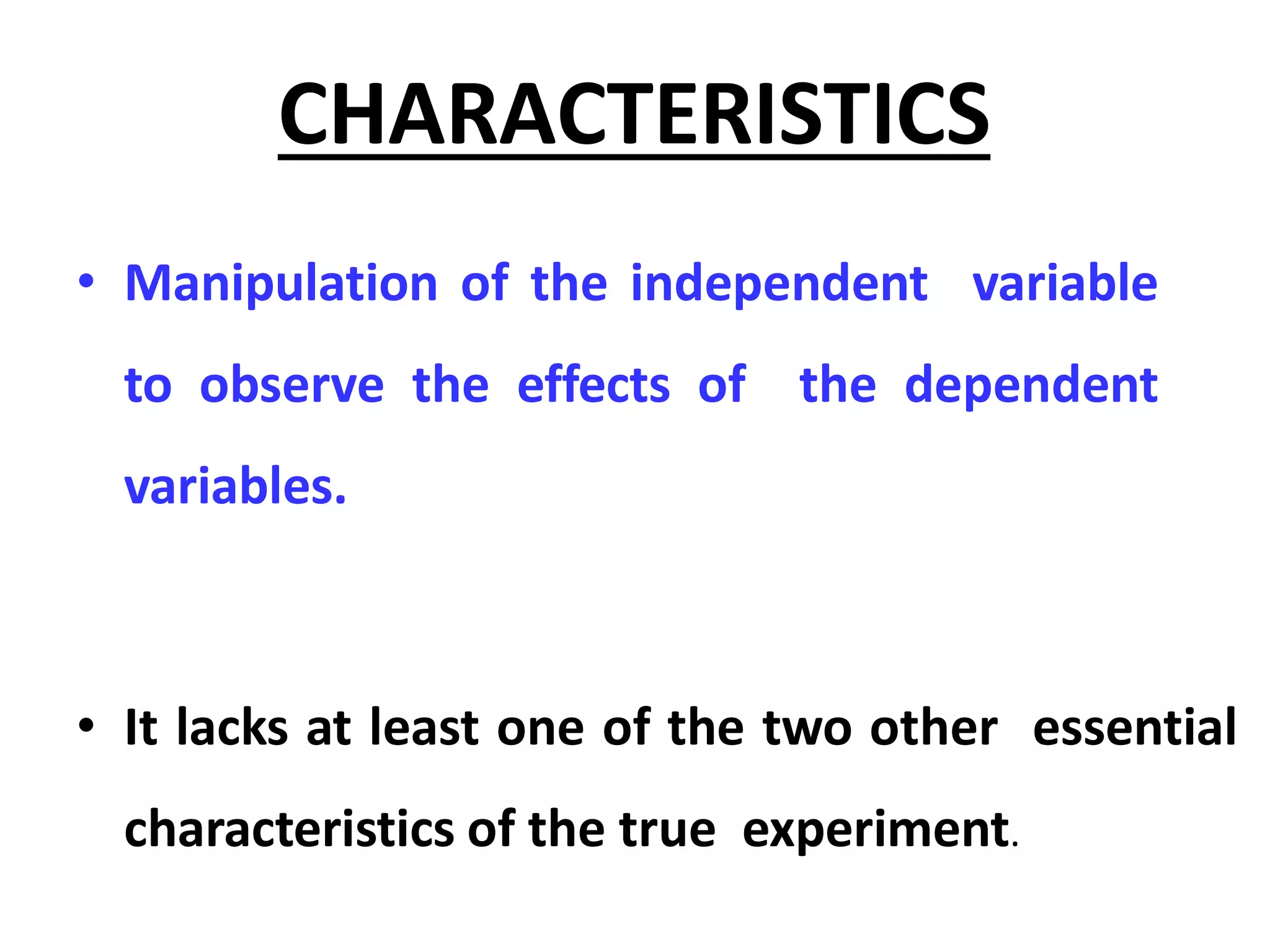 CHARACTERISTICS
• Manipulation of the independent variable
to observe the effects of the dependent
variables.
• It lacks at least one of the two other essential
characteristics of the true experiment.
 