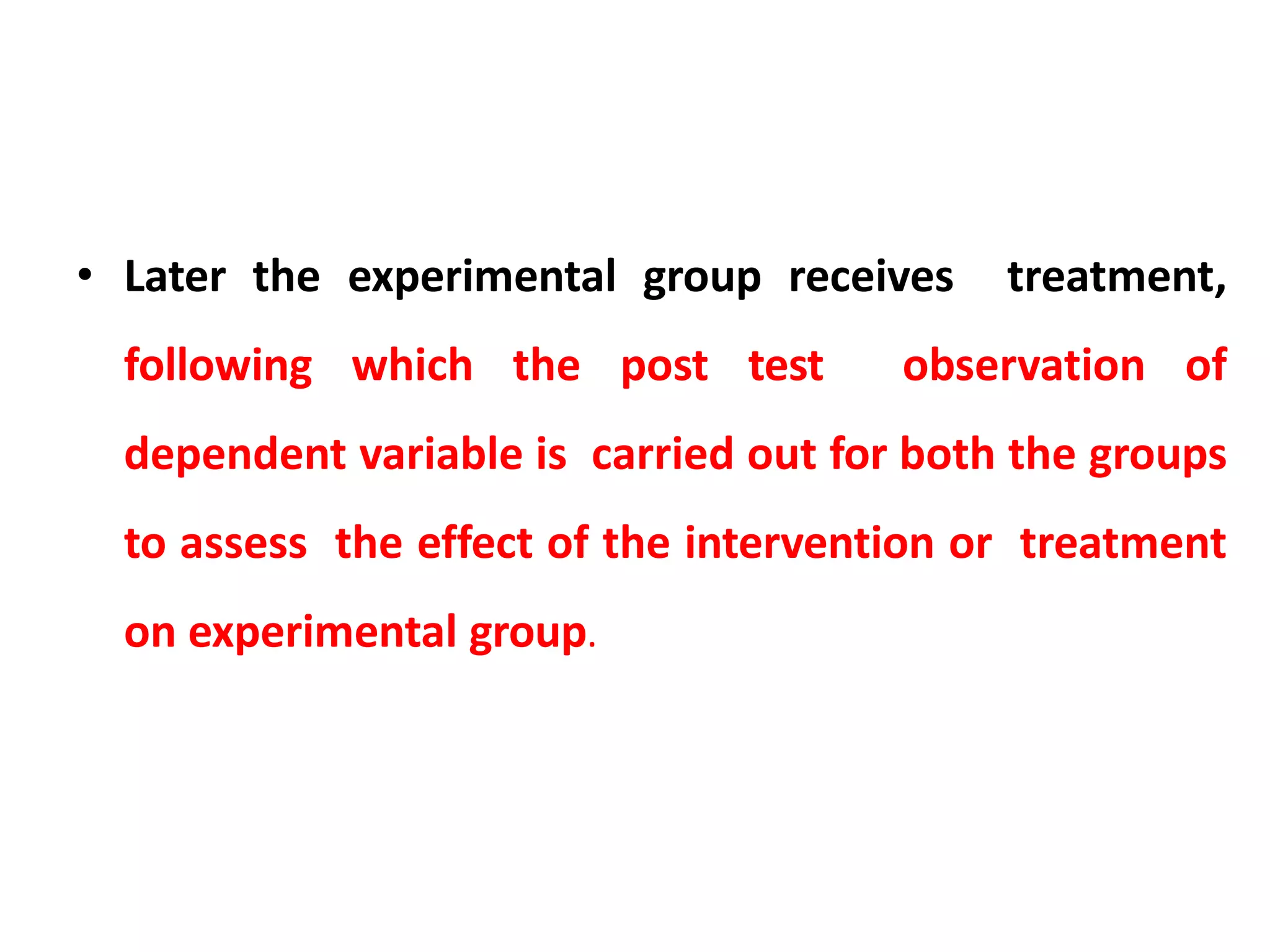 • Later the experimental group receives treatment,
following which the post test observation of
dependent variable is carried out for both the groups
to assess the effect of the intervention or treatment
on experimental group.
 