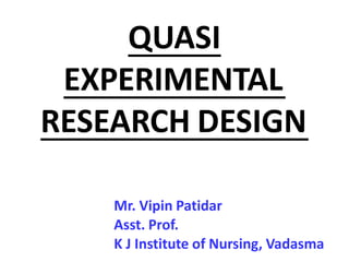 QUASI
EXPERIMENTAL
RESEARCH DESIGN
Mr. Vipin Patidar
Asst. Prof.
K J Institute of Nursing, Vadasma
 