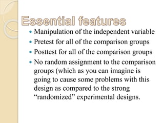 Manipulation of the independent variable 
 Pretest for all of the comparison groups 
 Posttest for all of the comparison groups 
 No random assignment to the comparison 
groups (which as you can imagine is 
going to cause some problems with this 
design as compared to the strong 
“randomized” experimental designs. 
 