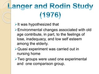 It was hypothesized that 
Environmental changes associated with old 
age contribute, in part, to the feelings of 
lose, inadequacy, and low self esteem 
among the elderly. 
Quasi experiment was carried out in 
nursing home 
Two groups were used one experimental 
and one comparison group. 
 