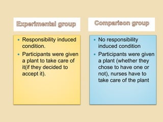  Responsibility induced 
condition. 
 Participants were given 
a plant to take care of 
it(if they decided to 
accept it). 
 No responsibility 
induced condition 
 Participants were given 
a plant (whether they 
chose to have one or 
not), nurses have to 
take care of the plant 
 