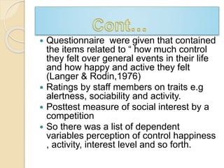  Questionnaire were given that contained 
the items related to “ how much control 
they felt over general events in their life 
and how happy and active they felt 
(Langer & Rodin,1976) 
 Ratings by staff members on traits e.g 
alertness, sociability and activity. 
 Posttest measure of social interest by a 
competition 
 So there was a list of dependent 
variables perception of control happiness 
, activity, interest level and so forth. 
 