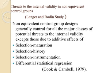 Threats to the internal validity in non equivalent 
control groups 
(Langer and Rodin Study ) 
Non equivalent control group designs 
generally control for all the major classes of 
potential threats to the internal validity 
excepts those due to additive effects of 
 Selection-maturation 
 Selection-history 
 Selection-instrumentation 
 Differential statistical regression 
(Cook & Cambell, 1979). 
 