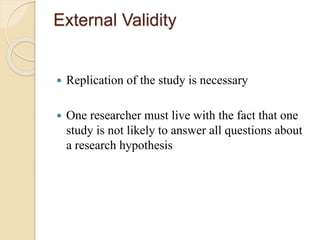 External Validity 
 Replication of the study is necessary 
 One researcher must live with the fact that one 
study is not likely to answer all questions about 
a research hypothesis 
 