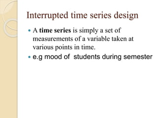 Interrupted time series design 
 A time series is simply a set of 
measurements of a variable taken at 
various points in time. 
 e.g mood of students during semester 
 