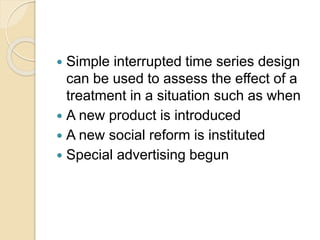  Simple interrupted time series design 
can be used to assess the effect of a 
treatment in a situation such as when 
 A new product is introduced 
 A new social reform is instituted 
 Special advertising begun 
 