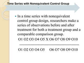 Time Series with Nonequivalent Control Group 
 In a time series with nonequivalent 
control group design, researchers make a 
series of observations before and after 
treatment for both a treatment group and a 
comparable comparison group. 
O1 O2 O3 O4 O5 X O6 O7 O8 O9 O10 
------------------------------------------------ 
O1 O2 O3 O4 O5 O6 O7 O8 O9 O10 
 