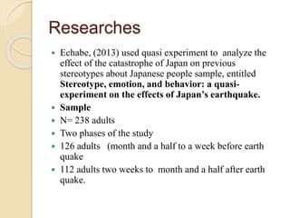 Researches 
 Echabe, (2013) used quasi experiment to analyze the 
effect of the catastrophe of Japan on previous 
stereotypes about Japanese people sample, entitled 
Stereotype, emotion, and behavior: a quasi-experiment 
on the effects of Japan’s earthquake. 
 Sample 
 N= 238 adults 
 Two phases of the study 
 126 adults (month and a half to a week before earth 
quake 
 112 adults two weeks to month and a half after earth 
quake. 
 