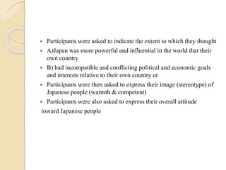  Participants were asked to indicate the extent to which they thought 
 A)Japan was more powerful and influential in the world that their 
own country 
 B) had incompatible and conflicting political and economic goals 
and interests relative to their own country or 
 Participants were then asked to express their image (stereotype) of 
Japanese people (warmth & competent) 
 Participants were also asked to express their overall attitude 
toward Japanese people 
 
