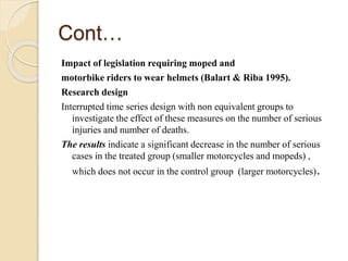 Cont… 
Impact of legislation requiring moped and 
motorbike riders to wear helmets (Balart & Riba 1995). 
Research design 
Interrupted time series design with non equivalent groups to 
investigate the effect of these measures on the number of serious 
injuries and number of deaths. 
The results indicate a significant decrease in the number of serious 
cases in the treated group (smaller motorcycles and mopeds) , 
which does not occur in the control group (larger motorcycles). 
 
