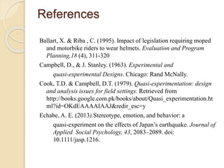 References 
Ballart, X. & Riba , C. (1995). Impact of legislation requiring moped 
and motorbike riders to wear helmets. Evaluation and Program 
Planning,18 (4), 311-320 
Campbell, D., & J. Stanley. (1963). Experimental and 
quasi-experimental Designs. Chicago: Rand McNally. 
Cook, T.D. & Campbell, D.T. (1979). Quasi-experimentation: design 
and analysis issues for field settings. Retrieved from 
http://books.google.com.pk/books/about/Quasi_experimentation.ht 
ml?id=OKdEAAAAIAAJ&redir_esc=y 
Echabe, A. E. (2013).Stereotype, emotion, and behavior: a 
quasi-experiment on the effects of Japan’s earthquake. Journal of 
Applied Social Psychology, 43, 2083–2089. doi: 
10.1111/jasp.1216. 
 