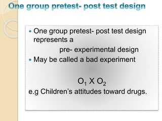  One group pretest- post test design 
represents a 
pre- experimental design 
 May be called a bad experiment 
O1 X O2 
e.g Children’s attitudes toward drugs. 
 