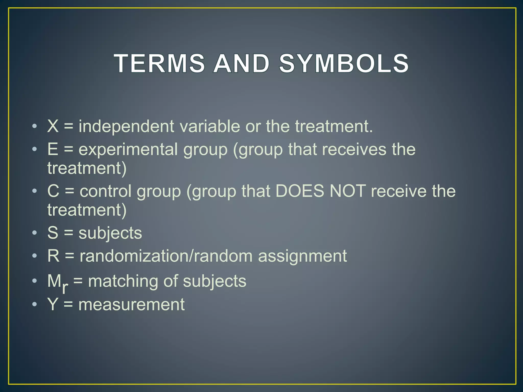 • X = independent variable or the treatment.
• E = experimental group (group that receives the
treatment)
• C = control group (group that DOES NOT receive the
treatment)
• S = subjects
• R = randomization/random assignment
• Mr = matching of subjects
• Y = measurement
 