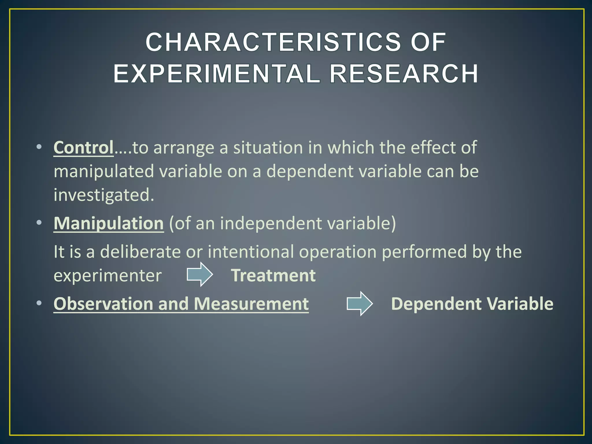 • Control….to arrange a situation in which the effect of
manipulated variable on a dependent variable can be
investigated.
• Manipulation (of an independent variable)
It is a deliberate or intentional operation performed by the
experimenter Treatment
• Observation and Measurement Dependent Variable
 
